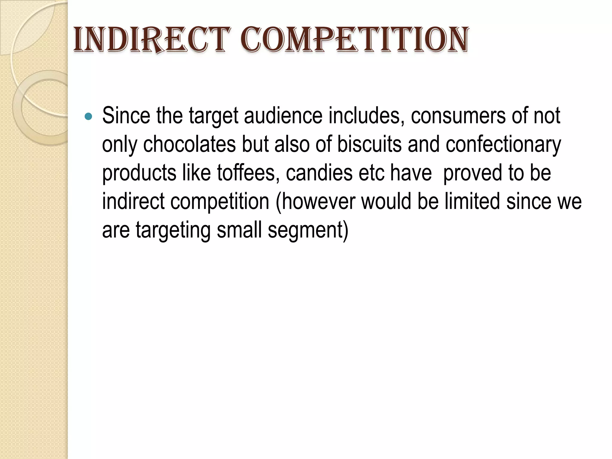 INDIRECT COMPETITION
   Since the target audience includes, consumers of not
    only chocolates but also of biscuits and confectionary
    products like toffees, candies etc have proved to be
    indirect competition (however would be limited since we
    are targeting small segment)
 