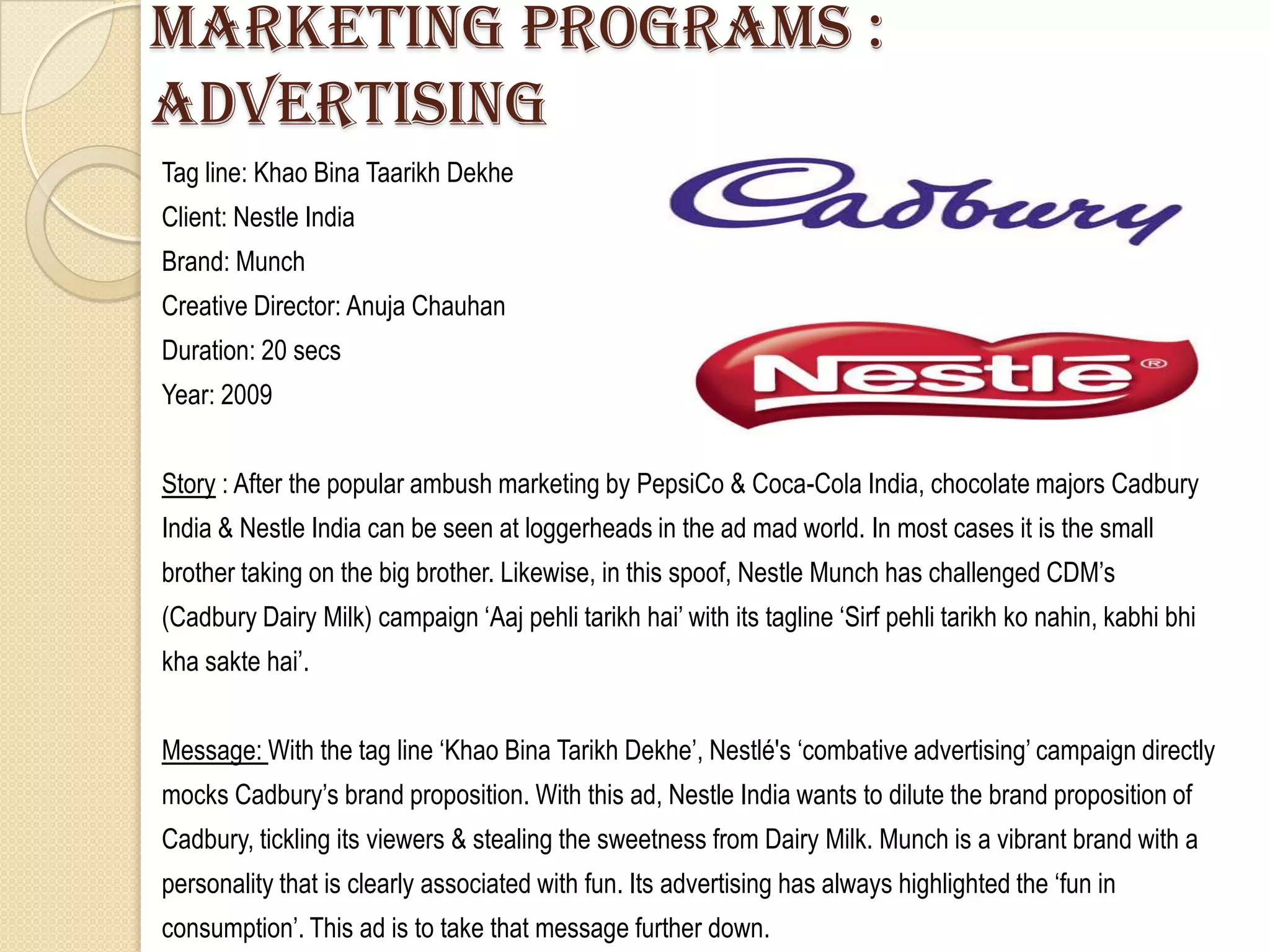 Marketing programs :
advertising
Tag line: Khao Bina Taarikh Dekhe
Client: Nestle India
Brand: Munch
Creative Director: Anuja Chauhan
Duration: 20 secs
Year: 2009


Story : After the popular ambush marketing by PepsiCo & Coca-Cola India, chocolate majors Cadbury
India & Nestle India can be seen at loggerheads in the ad mad world. In most cases it is the small
brother taking on the big brother. Likewise, in this spoof, Nestle Munch has challenged CDM‟s
(Cadbury Dairy Milk) campaign „Aaj pehli tarikh hai‟ with its tagline „Sirf pehli tarikh ko nahin, kabhi bhi
kha sakte hai‟.


Message: With the tag line „Khao Bina Tarikh Dekhe‟, Nestlé's „combative advertising‟ campaign directly
mocks Cadbury‟s brand proposition. With this ad, Nestle India wants to dilute the brand proposition of
Cadbury, tickling its viewers & stealing the sweetness from Dairy Milk. Munch is a vibrant brand with a
personality that is clearly associated with fun. Its advertising has always highlighted the „fun in
consumption‟. This ad is to take that message further down.
 
