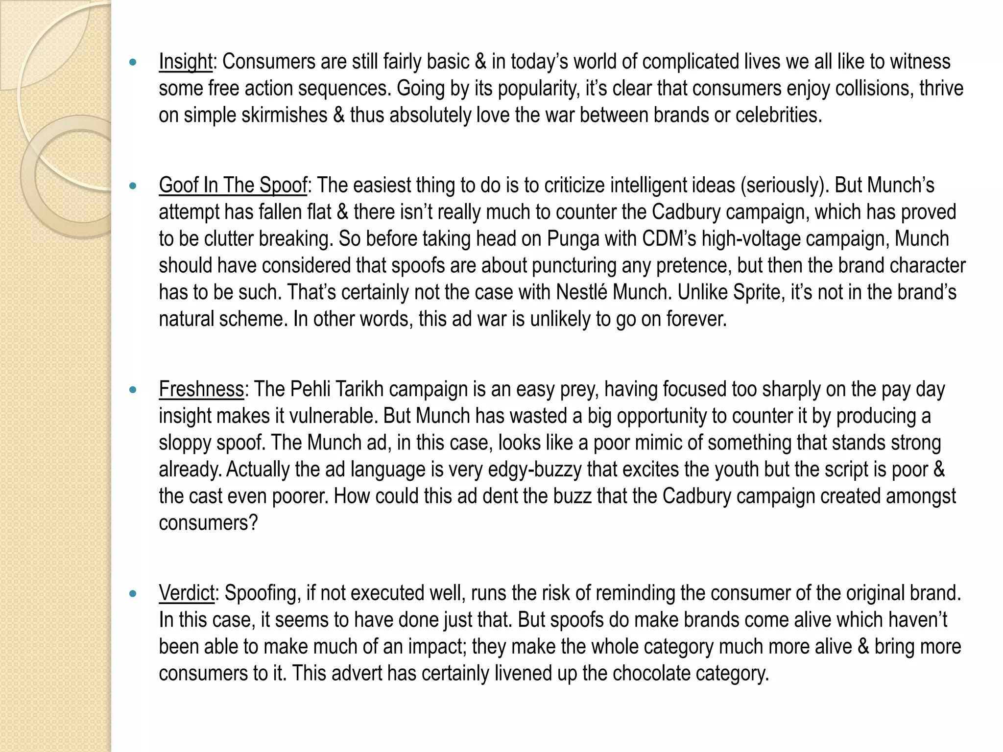    Insight: Consumers are still fairly basic & in today‟s world of complicated lives we all like to witness
    some free action sequences. Going by its popularity, it‟s clear that consumers enjoy collisions, thrive
    on simple skirmishes & thus absolutely love the war between brands or celebrities.


   Goof In The Spoof: The easiest thing to do is to criticize intelligent ideas (seriously). But Munch‟s
    attempt has fallen flat & there isn‟t really much to counter the Cadbury campaign, which has proved
    to be clutter breaking. So before taking head on Punga with CDM‟s high-voltage campaign, Munch
    should have considered that spoofs are about puncturing any pretence, but then the brand character
    has to be such. That‟s certainly not the case with Nestlé Munch. Unlike Sprite, it‟s not in the brand‟s
    natural scheme. In other words, this ad war is unlikely to go on forever.


   Freshness: The Pehli Tarikh campaign is an easy prey, having focused too sharply on the pay day
    insight makes it vulnerable. But Munch has wasted a big opportunity to counter it by producing a
    sloppy spoof. The Munch ad, in this case, looks like a poor mimic of something that stands strong
    already. Actually the ad language is very edgy-buzzy that excites the youth but the script is poor &
    the cast even poorer. How could this ad dent the buzz that the Cadbury campaign created amongst
    consumers?


   Verdict: Spoofing, if not executed well, runs the risk of reminding the consumer of the original brand.
    In this case, it seems to have done just that. But spoofs do make brands come alive which haven‟t
    been able to make much of an impact; they make the whole category much more alive & bring more
    consumers to it. This advert has certainly livened up the chocolate category.
 