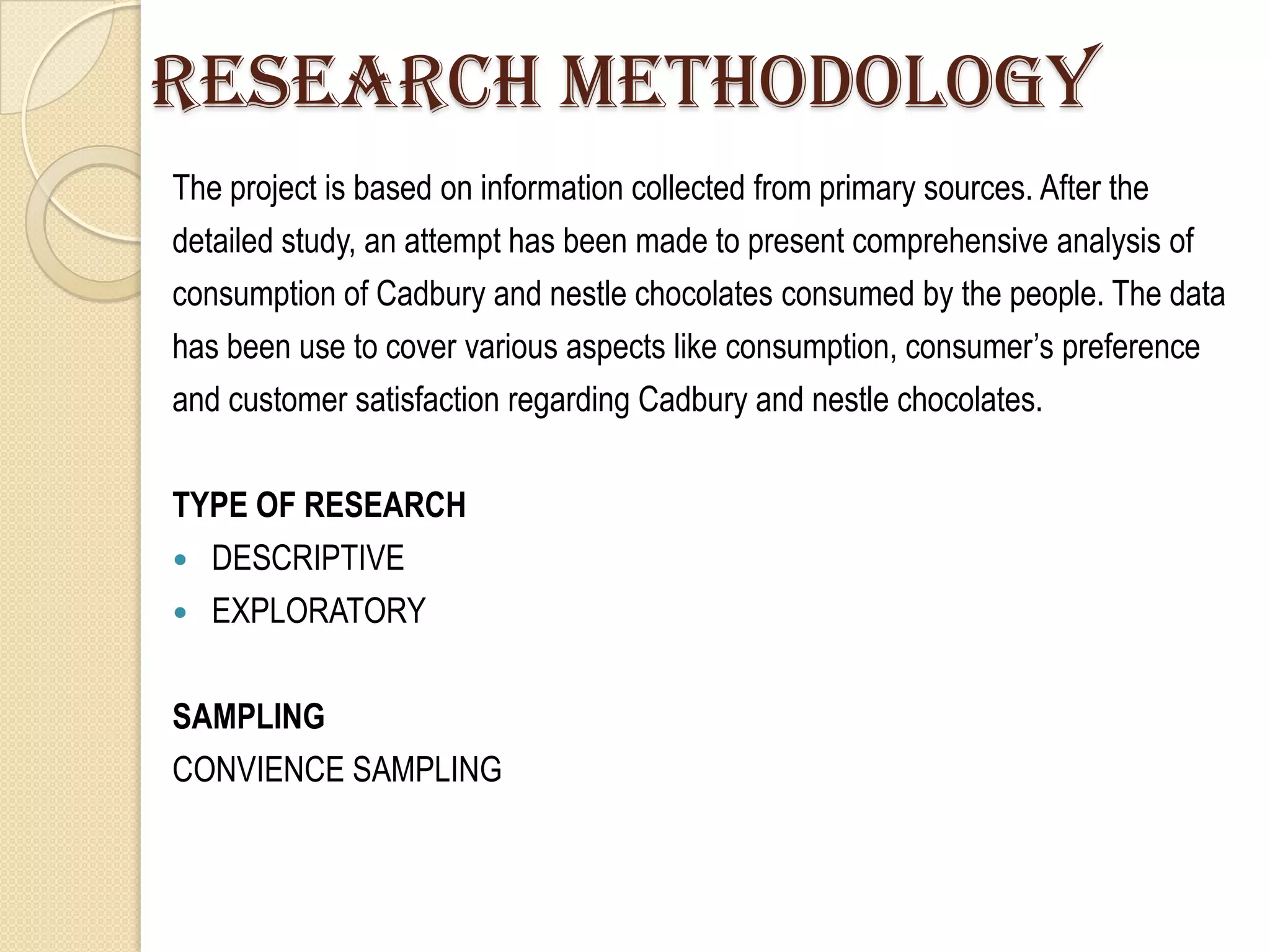 Research Methodology
The project is based on information collected from primary sources. After the
detailed study, an attempt has been made to present comprehensive analysis of
consumption of Cadbury and nestle chocolates consumed by the people. The data
has been use to cover various aspects like consumption, consumer‟s preference
and customer satisfaction regarding Cadbury and nestle chocolates.

TYPE OF RESEARCH
 DESCRIPTIVE
 EXPLORATORY


SAMPLING
CONVIENCE SAMPLING
 