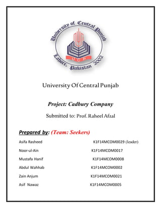 University OfCentralPunjab
Project: Cadbury Company
Submitted to: Prof.RaheelAfzal
Prepared by: (Team: Seekers)
Asifa Rasheed K1F14MCOM0029 (leader)
Noor-ul-Ain K1F14MCOM0017
Mustafa Hanif K1F14MCOM0008
Abdul Wahhab K1F14MCOM0002
Zain Anjum K1F14MCOM0021
Asif Nawaz K1F14MCOM0005
 
