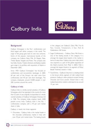 Cadbury India

Background                                                    in this category are Cadbury’s Dairy Milk, Fruit &
                                                              Nut, Crackle, Temptations, 5 Star, Perk &
Cadbury Schweppes is the No.1 confectionery and
                                                              Celebrations Gift boxes.
third largest soft drinks company in the world. The
origin of the group goes back to over two centuries.        • Sugar Confectionery – Cadbury Dairy Milk Eclairs is
Some of the popular international brands of the               one of the leading brands in this category. It is
company are Cadbury Dairy Milk, Dr Pepper, Flake,             amongst the largest éclair brands in the market in
Trebor Basset, Snapple and Motts. The company also            terms of value share. Cadbury also owns Halls (which
has Halls, Clorets, Trident, Dentyne and Bubbas bubble        was acquired as a part of the global acquisition of
gum range in its portfolio with acquisition of Adams in       the Adams business from Pfizer in 2003). Halls is
December 2002.                                                amongst the largest brands in its segment of Minty/
                                                              Breath freshness brands in India.
Since 1969, Cadbury Schweppes’ has focused on
confectionery and non-alcoholic beverages. In 2004,         • Food Drinks – Cadbury’s Bournvita is a leading brand
60 per cent of the Group’s net sales came from                in the brown drinks segment of milk/ malted food
confectionery and 40 per cent from beverages. The             products. Cadbury’s other products include Drinking
company employees around 55,000 people in over                Chocolate and Cocoa powder. Overall share in the
200 countries around the world.                               malted food drinks market is estimated to be around
                                                              19 per cent.
Cadbury in India
Cadbury India is a wholly owned subsidiary of Cadbury
Schweppes which has operated in the country for more
than 55 years. It was originally incorporated as a wholly
owned subsidiary of Cadbury Schweppes Overseas Ltd
in 1948. The company today employs nearly 2,000
people across India. Cadbury India is the No. 1
confectionery company with a 70 per cent market
share in India.
Cadbury is mainly into three segments
• Chocolates - Cadbury India is the market leader in
  the chocolate confectionery market in India with
  over 70 per cent market share. The leading brands




UK COMPANIES IN INDIA PAGE 42
 