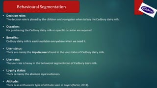 Behavioural Segmentation
• Decision roles:
The decision role is played by the children and youngsters when to buy the Cadbury dairy milk.
• Occasion:
For purchasing the Cadbury dairy milk no specific occasion are required.
• Benefits:
Cadbury dairy milk is easily available everywhere when we need it.
• User status:
There are mainly the Impulse users found in the user status of Cadbury dairy milk.
• User rate:
The user rate is heavy in the behavioral segmentation of Cadbury dairy milk.
• Loyalty status:
There is mainly the absolute loyal customers.
• Attitude:
There is an enthusiastic type of attitude seen in buyers(Porter, 2013).
 