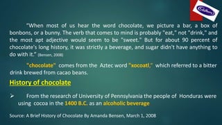 “When most of us hear the word chocolate, we picture a bar, a box of
bonbons, or a bunny. The verb that comes to mind is probably "eat," not "drink," and
the most apt adjective would seem to be "sweet." But for about 90 percent of
chocolate's long history, it was strictly a beverage, and sugar didn't have anything to
do with it.” (Bensen, 2008)
"chocolate" comes from the Aztec word "xocoatl,“ which referred to a bitter
drink brewed from cacao beans.
History of chocolate
 From the research of University of Pennsylvania the people of Honduras were
using cocoa in the 1400 B.C. as an alcoholic beverage.
Source: A Brief History of Chocolate By Amanda Bensen, March 1, 2008
 