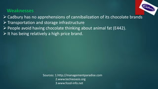 Weaknesses
 Cadbury has no apprehensions of cannibalization of its chocolate brands
 Transportation and storage infrastructure
 People avoid having chocolate thinking about animal fat (E442).
 It has being relatively a high price brand.
Sources: 1.http://managementparadise.com
2.www.techieoasis.org
3.www.food-info.net
 