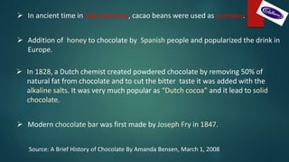  In 1828, a Dutch chemist created powdered chocolate by removing 50% of
natural fat from chocolate and to cut the bitter taste it was added with the
alkaline salts. It was very much popular as “Dutch cocoa” and it lead to solid
chocolate.
 Modern chocolate bar was first made by Joseph Fry in 1847.
 Addition of honey to chocolate by Spanish people and popularized the drink in
Europe.
 In ancient time in Latin America, cacao beans were used as currency.
Source: A Brief History of Chocolate By Amanda Bensen, March 1, 2008
 
