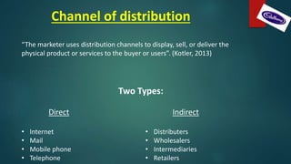 Channel of distribution
“The marketer uses distribution channels to display, sell, or deliver the
physical product or services to the buyer or users”. (Kotler, 2013)
Two Types:
Direct
• Internet
• Mail
• Mobile phone
• Telephone
Indirect
• Distributers
• Wholesalers
• Intermediaries
• Retailers
 