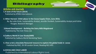 Articles and Journals
1.A taste of the future (2014)
Published by KPMG International.
2. Bitter Harvest: Child Labour in the Cocoa Supply Chain, June 2010,
By:-By Lotte Griek, Sustainability Analyst, Jennifer Penikett, Sustainability Analyst,and Esther
Hougee, Research Manager.
3.Brand Development – Building the Dairy Milk Megabrand
Published by The Irish Times Ltd.
4.Cadbury World A Case Study(2009)
Published by Cadbury World Marketing Team.
5. Choc-a-lot a chocolate flavoured resource to explore the global trade in cocoa
Published by RISC, 35-39 London Street, Reading RG1 4PS.
6.COCOA AND CHILD LABOR
Published by International Labour Rights fund.
 