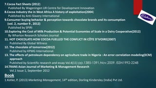 7.Cocoa Fact Sheets (2012)
Published By Wageningen UR Centre for Development Innovation
8.Cocoa Industry the in West Africa A history of exploitation(2004)
Published by Anti-Slavery International
9.Consumer buying behavior & perception towards chocolate brands and its consumption
(vol. 2, number 9 , 2012)
Published by SPIRI
10.Exploring the Cost of Milk Production & Potential Economies of Scale in a Dairy Cooperative(2012)
By Wharton Research Scholars Journal
11. HOT CHOCOLATE:HOW COCOA FUELLED THE CONFLICT IN CÔTE D’IVOIRE(2007)
Published By Global Witness
12. The chocolate of tomorrow(2012)
Published by KPMG International.
13. The effects of petroleum dependency on agriculture trade in Nigeria : An error correlation modeling(ECM)
approach
Published by Scientific research and essay Vol.4(11) pp.1385-1391,Nov,2009. ISSN1992-2248
14.TRANS Asian Journal of Marketing & Management Research
Vol.1 Issue 1, September 2012
Book
1.Kotler, P. (2013) Marketing Management, 14th edition, Dorling Kindersley (India) Pvt Ltd.
 