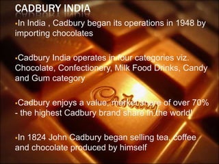 CADBURY INDIA
InIndia , Cadbury began its operations in 1948 by
importing chocolates

Cadbury India operates in four categories viz.
Chocolate, Confectionery, Milk Food Drinks, Candy
and Gum category

Cadbury  enjoys a value, market share of over 70%
- the highest Cadbury brand share in the world!

In1824 John Cadbury began selling tea, coffee
and chocolate produced by himself
 