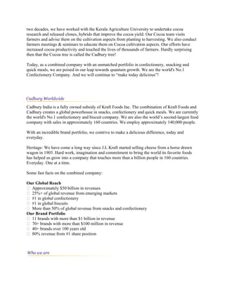 two decades, we have worked with the Kerala Agriculture University to undertake cocoa
research and released clones, hybrids that improve the cocoa yield. Our Cocoa team visits
farmers and advise them on the cultivation aspects from planting to harvesting. We also conduct
farmers meetings & seminars to educate them on Cocoa cultivation aspects. Our efforts have
increased cocoa productivity and touched the lives of thousands of farmers. Hardly surprising
then that the Cocoa tree is called the Cadbury tree!
Today, as a combined company with an unmatched portfolio in confectionery, snacking and
quick meals, we are poised in our leap towards quantum growth. We are the world's No.1
Confectionery Company. And we will continue to “make today delicious”!
Cadbury India is a fully owned subsidy of Kraft Foods Inc. The combination of Kraft Foods and
Cadbury creates a global powerhouse in snacks, confectionery and quick meals. We are currently
the world's No.1 confectionery and biscuit company. We are also the world’s second-largest food
company with sales in approximately 160 countries. We employ approximately 140,000 people.
With an incredible brand portfolio, we contrive to make a delicious difference, today and
everyday.
Heritage: We have come a long way since J.L Kraft started selling cheese from a horse drawn
wagon in 1903. Hard work, imagination and commitment to bring the world its favorite foods
has helped us grow into a company that touches more than a billion people in 160 countries.
Everyday. One at a time.
Some fast facts on the combined company:
Our Global Reach
 Approximately $50 billion in revenues
 25%+ of global revenue from emerging markets
 #1 in global confectionery
 #1 in global biscuits
 More than 50% of global revenue from snacks and confectionery
Our Brand Portfolio
 11 brands with more than $1 billion in revenue
 70+ brands with more than $100 million in revenue
 40+ brands over 100 years old
 80% revenue from #1 share position
 