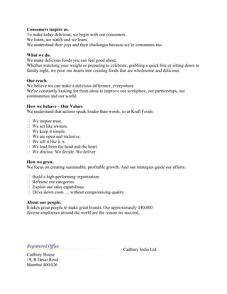Consumers inspire us.
To make today delicious, we begin with our consumers.
We listen, we watch and we learn.
We understand their joys and their challenges because we’re consumers too.
What we do.
We make delicious foods you can feel good about.
Whether watching your weight or preparing to celebrate, grabbing a quick bite or sitting down to
family night, we pour our hearts into creating foods that are wholesome and delicious.
Our reach.
We believe we can make a delicious difference, everywhere.
We’re constantly looking for fresh ideas to improve our workplace, our partnerships, our
communities and our world.
How we behave – Our Values
We understand that actions speak louder than words, so at Kraft Foods:
 We inspire trust.
 We act like owners.
 We keep it simple.
 We are open and inclusive.
 We tell it like it is.
 We lead from the head and the heart.
 We discuss. We decide. We deliver.
How we grow.
We focus on creating sustainable, profitable growth. And our strategies guide our efforts:
 Build a high performing organization
 Reframe our categories
 Exploit our sales capabilities
 Drive down costs … without compromising quality
About our people.
It takes great people to make great brands. Our approximately 140,000
diverse employees around the world are the reason we succeed.
Cadbury India Ltd.
Cadbury House
19, B Desai Road
Mumbai 400 026
 