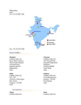 Maharashtra
India
Tel: +91 22 4007 3100
Fax: +91 22 2352 1845
Mumbai
Cadbury India Ltd.
Reyn. Basera Annexe
Near Cooper Hospital
Vile Parle West
Mumbai 400 056
Maharashtra
India
Chennai
Cadbury India Ltd.
146- Second Floor
Royapeth High Road
Mylapore
Chennai 600004
Tamil Nadu
India
Delhi
Cadbury India Ltd
303 - 305
3rd Floor, Vipul Agora
M.G. Road
Gurgaon - 122 002
India
Kolkata
Cadbury India Ltd
9-A Esplanade Row
Kolkota - 700 069
West Bengal
India
Thane
Cadbury India Ltd
Pune
Cadbury India Ltd
 