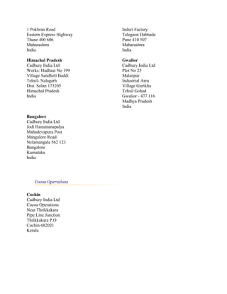 1 Pokhran Road
Eastern Express Highway
Thane 400 606
Maharashtra
India
Induri Factory
Talegaon Dabhade
Pune 410 507
Maharashtra
India
Himachal Pradesh
Cadbury India Ltd
Works: Hadbast No 199
Village Sandholi Baddi
Tehsil- Nalagarh
Dist. Solan 173205
Himachal Pradesh
India
Gwalior
Cadbury India Ltd
Plot No 25
Malanpur
Industrial Area
Village Gurikha
Tehsil Gohad
Gwalior - 477 116
Madhya Pradesh
India
Bangalore
Cadbury India Ltd
Jodi Hanumanapalya
Mahadevapura Post
Mangalore Road
Nelamangala 562 123
Bangalore
Karnataka
India
Cochin
Cadbury India Ltd
Cocoa Operations
Near Thrikkakara
Pipe Line Junction
Thrikkakara P.O
Cochin 682021
Kerala
 