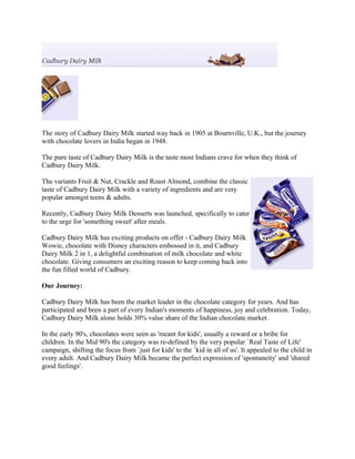 The story of Cadbury Dairy Milk started way back in 1905 at Bournville, U.K., but the journey
with chocolate lovers in India began in 1948.
The pure taste of Cadbury Dairy Milk is the taste most Indians crave for when they think of
Cadbury Dairy Milk.
The variants Fruit & Nut, Crackle and Roast Almond, combine the classic
taste of Cadbury Dairy Milk with a variety of ingredients and are very
popular amongst teens & adults.
Recently, Cadbury Dairy Milk Desserts was launched, specifically to cater
to the urge for 'something sweet' after meals.
Cadbury Dairy Milk has exciting products on offer - Cadbury Dairy Milk
Wowie, chocolate with Disney characters embossed in it, and Cadbury
Dairy Milk 2 in 1, a delightful combination of milk chocolate and white
chocolate. Giving consumers an exciting reason to keep coming back into
the fun filled world of Cadbury.
Our Journey:
Cadbury Dairy Milk has been the market leader in the chocolate category for years. And has
participated and been a part of every Indian's moments of happiness, joy and celebration. Today,
Cadbury Dairy Milk alone holds 30% value share of the Indian chocolate market.
In the early 90's, chocolates were seen as 'meant for kids', usually a reward or a bribe for
children. In the Mid 90's the category was re-defined by the very popular `Real Taste of Life'
campaign, shifting the focus from `just for kids' to the `kid in all of us'. It appealed to the child in
every adult. And Cadbury Dairy Milk became the perfect expression of 'spontaneity' and 'shared
good feelings'.
 