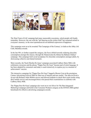 The 'Real Taste of Life' campaign had many memorable executions, which people still fondly
remember. However, the one with the "girl dancing on the cricket field" has remained etched in
everyone's memory, as the most spontaneous & un-inhibited expression of happiness.
This campaign went on to be awarded 'The Campaign of the Century', in India at the Abby (Ad
Club, Mumbai) awards.
In the late 90's, to further expand the category, the focus shifted towards widening chocolate
consumption amongst the masses, through the 'Khanewalon Ko Khane Ka Bahana Chahiye'
campaign. This campaign built social acceptance for chocolate consumption amongst adults, by
showcasing collective and shared moments.
More recently, the 'Kuch Meetha Ho Jaaye' campaign associated Cadbury Dairy Milk with
celebratory occasions and the phrase "Pappu Pass Ho Gaya" became part of street language. It
has been adopted by consumers and today is used extensively to express joy in a moment of
achievement / success.
The interactive campaign for "Pappu Pass Ho Gaya" bagged a Bronze Lion at the prestigious
Cannes Advertising Festival 2006 for 'Best use of internet and new media'. The idea involved a
tie-up with Reliance India Mobile service and allowed students to check their exam results using
their mobile service and encouraged those who passed their examinations to celebrate with
Cadbury Dairy Milk.
The 'Pappu Pass Ho Gaya' campaign also went on to win Silver for The Best Integrated
Marketing Campaign and Gold in the Consumer Products category at the EFFIES 2006 (global
benchmark for effective advertising campaigns) awards.
 