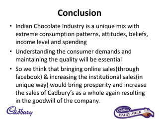 Conclusion
• Indian Chocolate Industry is a unique mix with
extreme consumption patterns, attitudes, beliefs,
income level and spending
• Understanding the consumer demands and
maintaining the quality will be essential
• So we think that bringing online sales(through
facebook) & increasing the institutional sales(in
unique way) would bring prosperity and increase
the sales of Cadbury’s as a whole again resulting
in the goodwill of the company.
 