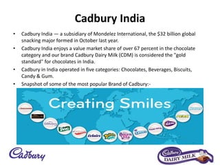 Cadbury India
• Cadbury India — a subsidiary of Mondelez International, the $32 billion global
snacking major formed in October last year.
• Cadbury India enjoys a value market share of over 67 percent in the chocolate
category and our brand Cadbury Dairy Milk (CDM) is considered the "gold
standard" for chocolates in India.
• Cadbury in India operated in five categories: Chocolates, Beverages, Biscuits,
Candy & Gum.
• Snapshot of some of the most popular Brand of Cadbury:-
 
