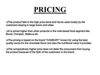 PRICING
The product falls in the high price band and hence used mostly by the
customers staying in large towns and cities.
It is priced higher than other products in the malt-based food segment like
Boost, Complan, Maltova etc.

The pricing is based on the brand ”CADBURY” known for using the best
quality cocoa for the chocolate flavor and also the nutritional value it provides.
The comparatively higher price does not deter the consumers from buying
the product because of the faith of the customers in the brand.

 