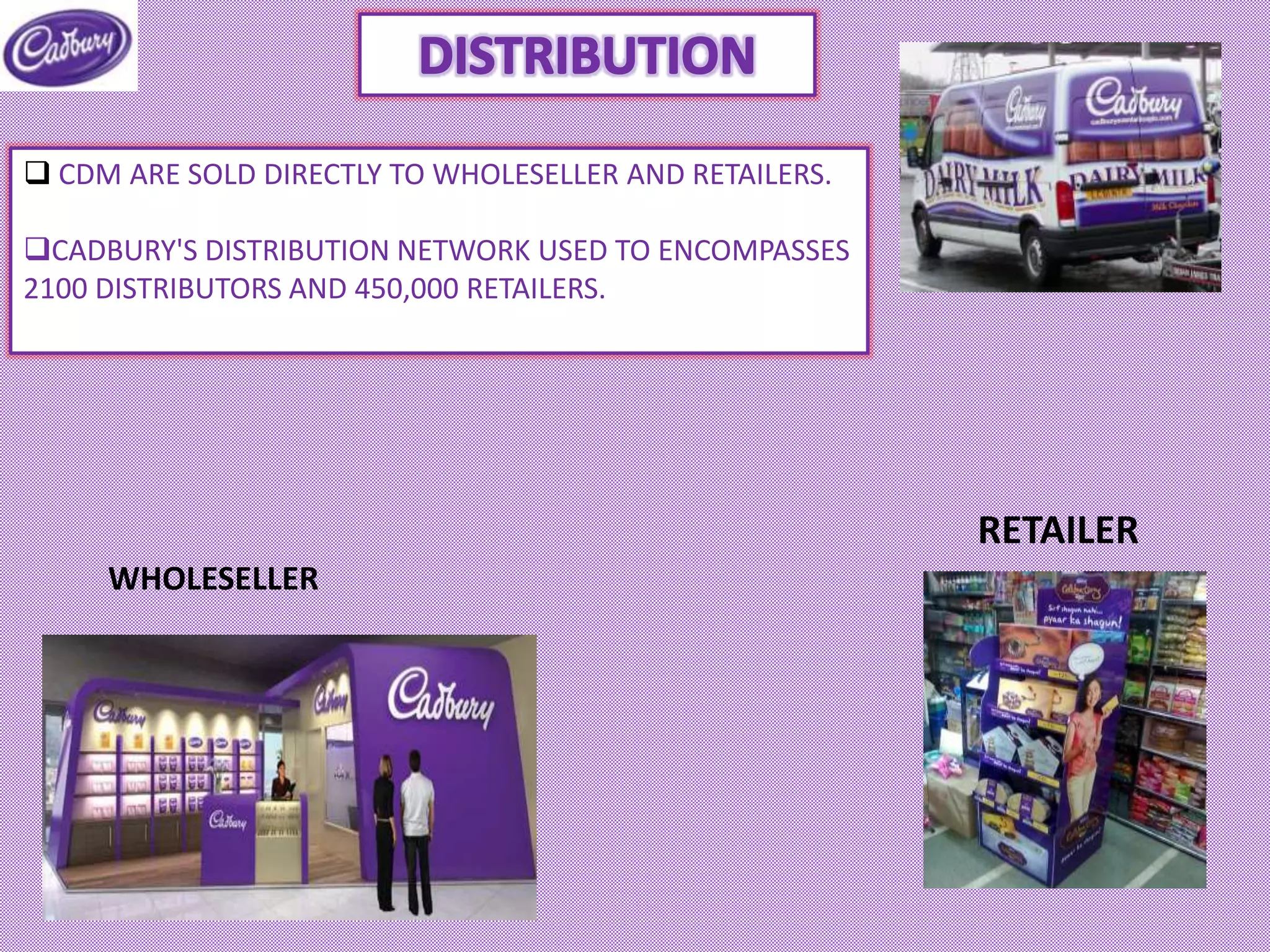 WHOLESELLER
RETAILER
 CDM ARE SOLD DIRECTLY TO WHOLESELLER AND RETAILERS.
CADBURY'S DISTRIBUTION NETWORK USED TO ENCOMPASSES
2100 DISTRIBUTORS AND 450,000 RETAILERS.
 
