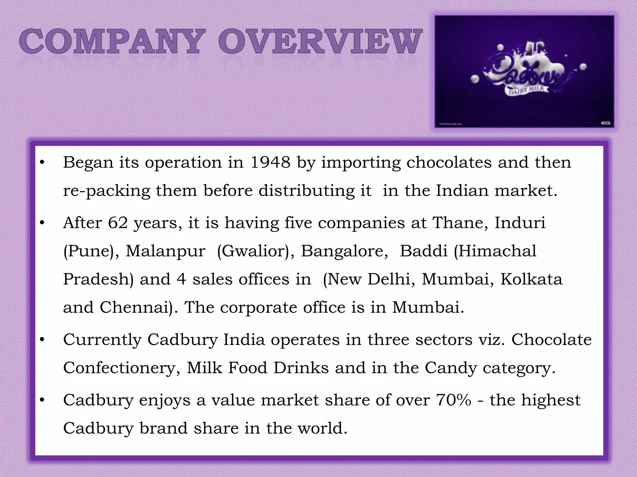 • Began its operation in 1948 by importing chocolates and then
re-packing them before distributing it in the Indian market.
• After 62 years, it is having five companies at Thane, Induri
(Pune), Malanpur (Gwalior), Bangalore, Baddi (Himachal
Pradesh) and 4 sales offices in (New Delhi, Mumbai, Kolkata
and Chennai). The corporate office is in Mumbai.
• Currently Cadbury India operates in three sectors viz. Chocolate
Confectionery, Milk Food Drinks and in the Candy category.
• Cadbury enjoys a value market share of over 70% - the highest
Cadbury brand share in the world.
 