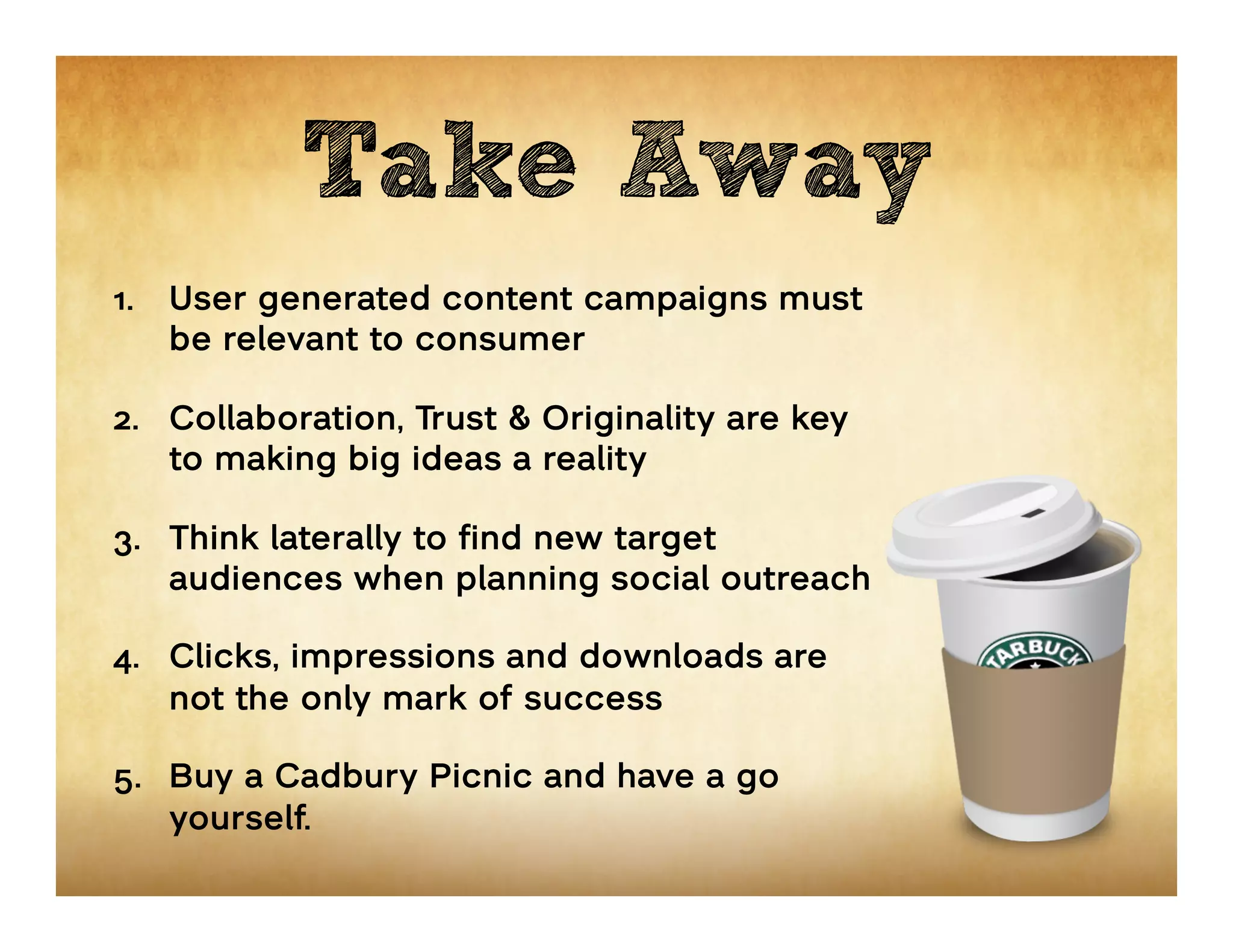 Take Away
1.  User generated content campaigns must
    be relevant to consumer

2.  Collaboration, Trust & Originality are key
    to making big ideas a reality

3.  Think laterally to find new target
    audiences when planning social outreach

4.  Clicks, impressions and downloads are
    not the only mark of success

5.  Buy a Cadbury Picnic and have a go
    yourself.
 