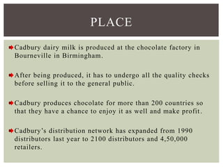 Cadbury dairy milk is produced at the chocolate factory in
Bourneville in Birmingham.
After being produced, it has to undergo all the quality checks
before selling it to the general public.
Cadbury produces chocolate for more than 200 countries so
that they have a chance to enjoy it as well and make profit.
Cadbury’s distribution network has expanded from 1990
distributors last year to 2100 distributors and 4,50,000
retailers.
PLACE
 