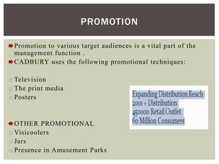 Promotion to various target audiences is a vital part of the
management function .
CADBURY uses the following promotional techniques:
o Television
o The print media
o Posters
OTHER PROMOTIONAL
o Visicoolers
o Jars
o Presence in Amusement Parks
PROMOTION
 