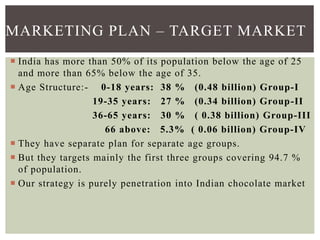  India has more than 50% of its population below the age of 25
and more than 65% below the age of 35.
 Age Structure:- 0-18 years: 38 % (0.48 billion) Group-I
19-35 years: 27 % (0.34 billion) Group-II
36-65 years: 30 % ( 0.38 billion) Group-III
66 above: 5.3% ( 0.06 billion) Group-IV
 They have separate plan for separate age groups.
 But they targets mainly the first three groups covering 94.7 %
of population.
 Our strategy is purely penetration into Indian chocolate market
MARKETING PLAN – TARGET MARKET
 