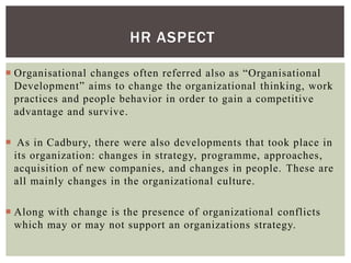 HR ASPECT
 Organisational changes often referred also as “Organisational
Development” aims to change the organizational thinking, work
practices and people behavior in order to gain a competitive
advantage and survive.
 As in Cadbury, there were also developments that took place in
its organization: changes in strategy, programme, approaches,
acquisition of new companies, and changes in people. These are
all mainly changes in the organizational culture.
 Along with change is the presence of organizational conflicts
which may or may not support an organizations strategy.
 