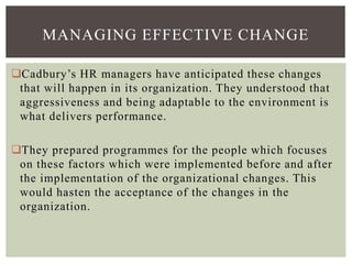 MANAGING EFFECTIVE CHANGE
Cadbury’s HR managers have anticipated these changes
that will happen in its organization. They understood that
aggressiveness and being adaptable to the environment is
what delivers performance.
They prepared programmes for the people which focuses
on these factors which were implemented before and after
the implementation of the organizational changes. This
would hasten the acceptance of the changes in the
organization.
 