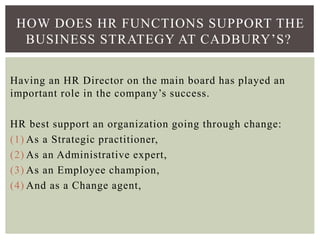 HOW DOES HR FUNCTIONS SUPPORT THE
BUSINESS STRATEGY AT CADBURY’S?
Having an HR Director on the main board has played an
important role in the company’s success.
HR best support an organization going through change:
(1) As a Strategic practitioner,
(2) As an Administrative expert,
(3) As an Employee champion,
(4) And as a Change agent,
 
