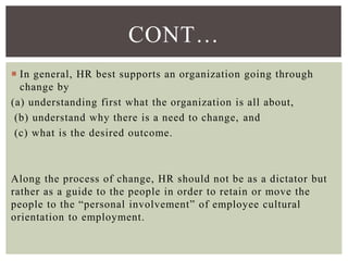 CONT…
 In general, HR best supports an organization going through
change by
(a) understanding first what the organization is all about,
(b) understand why there is a need to change, and
(c) what is the desired outcome.
Along the process of change, HR should not be as a dictator but
rather as a guide to the people in order to retain or move the
people to the “personal involvement” of employee cultural
orientation to employment.
 