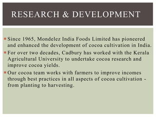  Since 1965, Mondelez India Foods Limited has pioneered
and enhanced the development of cocoa cultivation in India.
 For over two decades, Cadbury has worked with the Kerala
Agricultural University to undertake cocoa research and
improve cocoa yields.
 Our cocoa team works with farmers to improve incomes
through best practices in all aspects of cocoa cultivation -
from planting to harvesting.
RESEARCH & DEVELOPMENT
 