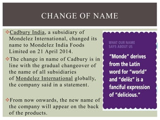 Cadbury India, a subsidiary of
Mondelez International, changed its
name to Mondelez India Foods
Limited on 21 April 2014.
The change in name of Cadbury is in
line with the gradual changeover of
the name of all subsidiaries
of Mondelez International globally,
the company said in a statement.
From now onwards, the new name of
the company will appear on the back
of the products.
CHANGE OF NAME
 