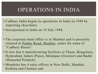  Cadbury India began its operations in India in 1948 by
importing chocolates.
 Incorporated in India on 19 July 1948.
 The corporate head office is in Mumbai and is presently
situated at Pedder Road, Mumbai, under the name of
"Cadbury House".
 It now has 6 manufacturing facilities at Thane, Bengaluru,
Hyderabad, Induri (Pune), Malanpur (Gwalior) and Baddi
(Himachal Pradesh).
 Mondelez has 4 sales offices in New Delhi, Mumbai,
Kolkata and Chennai and
OPERATIONS IN INDIA
 