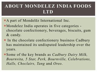 A part of Mondelēz International Inc.
Mondelez India operates in five categories -
chocolate confectionery, beverages, biscuits, gum
& candy.
 In the chocolate confectionery business Cadbury
has maintained its undisputed leadership over the
years.
Some of the key brands as Cadbury Dairy Milk,
Bournvita, 5 Star, Perk, Bournville, Celebrations,
Halls, Choclairs, Tang and Oreo.
ABOUT MONDELEZ INDIA FOODS
LTD
 