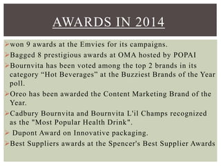 won 9 awards at the Emvies for its campaigns.
Bagged 8 prestigious awards at OMA hosted by POPAI
Bournvita has been voted among the top 2 brands in its
category “Hot Beverages” at the Buzziest Brands of the Year
poll.
Oreo has been awarded the Content Marketing Brand of the
Year.
Cadbury Bournvita and Bournvita L'il Champs recognized
as the "Most Popular Health Drink".
 Dupont Award on Innovative packaging.
Best Suppliers awards at the Spencer's Best Supplier Awards
AWARDS IN 2014
 