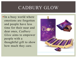 In a busy world where
emotions are forgotten
and people have less
time for their near and
dear ones, Cadbury
Glow aims to empower
people with a
thoughtful gift to show
how much they care.
CADBURY GLOW
 