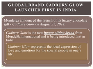 Mondelez announced the launch of its luxury chocolate
gift - Cadbury Glow on August 27, 2014.
Cadbury Glow is the new luxury gifting brand from
Mondelēz International and is being introduced first in
India.
Cadbury Glow represents the ideal expression of
love and emotions for the special people in one’s
life.
GLOBAL BRAND CADBURY GLOW
LAUNCHED FIRST IN INDIA
 