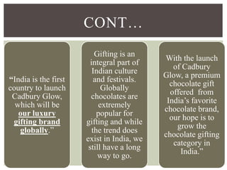 “India is the first
country to launch
Cadbury Glow,
which will be
our luxury
gifting brand
globally.”
Gifting is an
integral part of
Indian culture
and festivals.
Globally
chocolates are
extremely
popular for
gifting and while
the trend does
exist in India, we
still have a long
way to go.
With the launch
of Cadbury
Glow, a premium
chocolate gift
offered from
India’s favorite
chocolate brand,
our hope is to
grow the
chocolate gifting
category in
India.”
CONT…
 