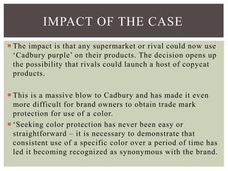  The impact is that any supermarket or rival could now use
‘Cadbury purple’ on their products. The decision opens up
the possibility that rivals could launch a host of copycat
products.
 This is a massive blow to Cadbury and has made it even
more difficult for brand owners to obtain trade mark
protection for use of a color.
 ‘Seeking color protection has never been easy or
straightforward – it is necessary to demonstrate that
consistent use of a specific color over a period of time has
led it becoming recognized as synonymous with the brand.
IMPACT OF THE CASE
 