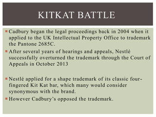  Cadbury began the legal proceedings back in 2004 when it
applied to the UK Intellectual Property Office to trademark
the Pantone 2685C.
 After several years of hearings and appeals, Nestlé
successfully overturned the trademark through the Court of
Appeals in October 2013
 Nestlé applied for a shape trademark of its classic four-
fingered Kit Kat bar, which many would consider
synonymous with the brand.
 However Cadbury’s opposed the trademark.
KITKAT BATTLE
 