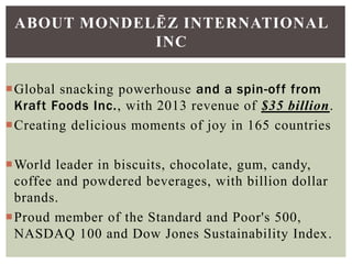 Global snacking powerhouse and a spin-off from
Kraft Foods Inc., with 2013 revenue of $35 billion.
Creating delicious moments of joy in 165 countries
World leader in biscuits, chocolate, gum, candy,
coffee and powdered beverages, with billion dollar
brands.
Proud member of the Standard and Poor's 500,
NASDAQ 100 and Dow Jones Sustainability Index.
ABOUT MONDELĒZ INTERNATIONAL
INC
 