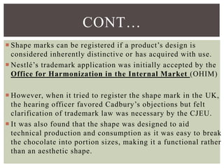  Shape marks can be registered if a product’s design is
considered inherently distinctive or has acquired with use.
 Nestlé’s trademark application was initially accepted by the
Office for Harmonization in the Internal Market (OHIM)
 However, when it tried to register the shape mark in the UK,
the hearing officer favored Cadbury’s objections but felt
clarification of trademark law was necessary by the CJEU.
 It was also found that the shape was designed to aid
technical production and consumption as it was easy to break
the chocolate into portion sizes, making it a functional rather
than an aesthetic shape.
CONT…
 