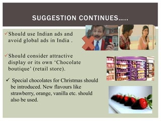 SUGGESTION CONTINUES…..
Should use Indian ads and
avoid global ads in India .
Should consider attractive
display or its own ‘Chocolate
boutique’ (retail store).
 Special chocolates for Christmas should
be introduced. New flavours like
strawberry, orange, vanilla etc. should
also be used.
 