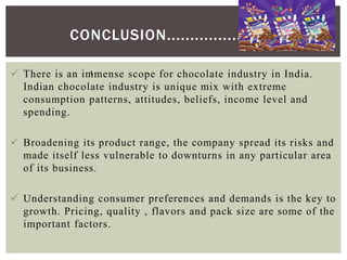 CONCLUSION...................
 There is an immense scope for chocolate industry in India.
Indian chocolate industry is unique mix with extreme
consumption patterns, attitudes, beliefs, income level and
spending.
 Broadening its product range, the company spread its risks and
made itself less vulnerable to downturns in any particular area
of its business.
 Understanding consumer preferences and demands is the key to
growth. Pricing, quality , flavors and pack size are some of the
important factors.
:
 