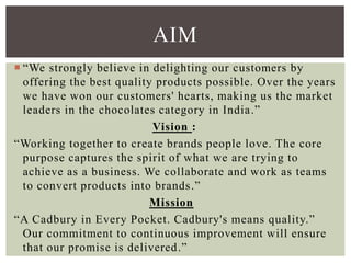  “We strongly believe in delighting our customers by
offering the best quality products possible. Over the years
we have won our customers' hearts, making us the market
leaders in the chocolates category in India.”
Vision :
“Working together to create brands people love. The core
purpose captures the spirit of what we are trying to
achieve as a business. We collaborate and work as teams
to convert products into brands.”
Mission
“A Cadbury in Every Pocket. Cadbury's means quality.”
Our commitment to continuous improvement will ensure
that our promise is delivered.”
AIM
 