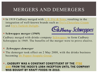  In 1919 Cadbury merged with J. S. Fry & Sons, resulting in the
integration of well-known brands such as Fry's Chocolate Cream
and Fry's Turkish Delight.
 Schweppes merger (1969)
Cadbury merged with drinks company Schweppes to form Cadbury
Schweppes in 1969. The benefits of the merger were to prove elusive.
 Schweppes demerger
 The demerger took effect on 2 May 2008, with the drinks business
becoming Dr Pepper Snapple Group.
 . CADBURY WAS A CONSTANT CONSTITUENT OF THE FTSE
100 FROM THE INDEX'S 1984 INCEPTION UNTIL THE COMPANY
WAS BOUGHT BY KRAFT FOODS IN 2010.
MERGERS AND DEMERGERS
 