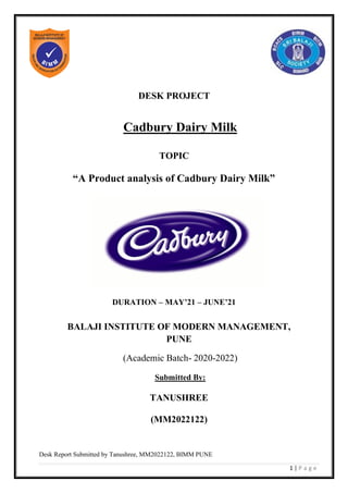 Desk Report Submitted by Tanushree, MM2022122, BIMM PUNE
1 | P a g e
DESK PROJECT
Cadbury Dairy Milk
TOPIC
“A Product analysis of Cadbury Dairy Milk”
DURATION – MAY’21 – JUNE’21
BALAJI INSTITUTE OF MODERN MANAGEMENT,
PUNE
(Academic Batch- 2020-2022)
Submitted By:
TANUSHREE
(MM2022122)
 